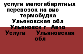 услуги малогабаритных перевозок на вис - 2347 термобудка - Ульяновская обл., Ульяновск г. Авто » Услуги   . Ульяновская обл.